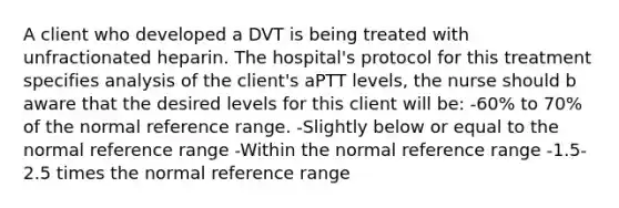 A client who developed a DVT is being treated with unfractionated heparin. The hospital's protocol for this treatment specifies analysis of the client's aPTT levels, the nurse should b aware that the desired levels for this client will be: -60% to 70% of the normal reference range. -Slightly below or equal to the normal reference range -Within the normal reference range -1.5-2.5 times the normal reference range