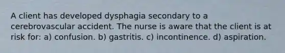 A client has developed dysphagia secondary to a cerebrovascular accident. The nurse is aware that the client is at risk for: a) confusion. b) gastritis. c) incontinence. d) aspiration.