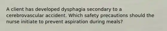 A client has developed dysphagia secondary to a cerebrovascular accident. Which safety precautions should the nurse initiate to prevent aspiration during meals?