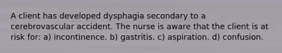 A client has developed dysphagia secondary to a cerebrovascular accident. The nurse is aware that the client is at risk for: a) incontinence. b) gastritis. c) aspiration. d) confusion.