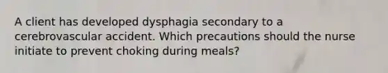 A client has developed dysphagia secondary to a cerebrovascular accident. Which precautions should the nurse initiate to prevent choking during meals?