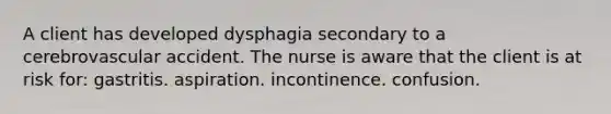 A client has developed dysphagia secondary to a cerebrovascular accident. The nurse is aware that the client is at risk for: gastritis. aspiration. incontinence. confusion.