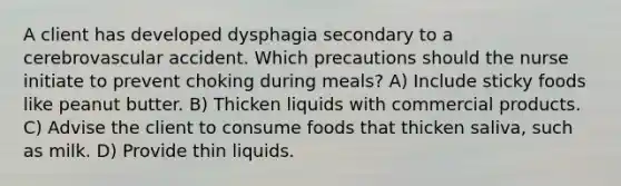 A client has developed dysphagia secondary to a cerebrovascular accident. Which precautions should the nurse initiate to prevent choking during meals? A) Include sticky foods like peanut butter. B) Thicken liquids with commercial products. C) Advise the client to consume foods that thicken saliva, such as milk. D) Provide thin liquids.