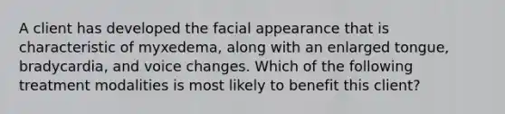 A client has developed the facial appearance that is characteristic of myxedema, along with an enlarged tongue, bradycardia, and voice changes. Which of the following treatment modalities is most likely to benefit this client?