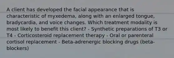 A client has developed the facial appearance that is characteristic of myxedema, along with an enlarged tongue, bradycardia, and voice changes. Which treatment modality is most likely to benefit this client? - Synthetic preparations of T3 or T4 - Corticosteroid replacement therapy - Oral or parenteral cortisol replacement - Beta-adrenergic blocking drugs (beta-blockers)