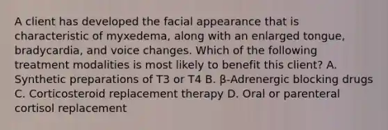 A client has developed the facial appearance that is characteristic of myxedema, along with an enlarged tongue, bradycardia, and voice changes. Which of the following treatment modalities is most likely to benefit this client? A. Synthetic preparations of T3 or T4 B. β-Adrenergic blocking drugs C. Corticosteroid replacement therapy D. Oral or parenteral cortisol replacement