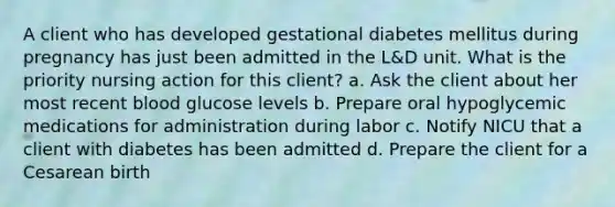 A client who has developed gestational diabetes mellitus during pregnancy has just been admitted in the L&D unit. What is the priority nursing action for this client? a. Ask the client about her most recent blood glucose levels b. Prepare oral hypoglycemic medications for administration during labor c. Notify NICU that a client with diabetes has been admitted d. Prepare the client for a Cesarean birth