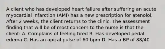 A client who has developed heart failure after suffering an acute myocardial infarction (AMI) has a new prescription for atenolol. After 2 weeks, the client returns to the clinic. The assessment finding that will be of most concern to the nurse is that the client: A. Complains of feeling tired B. Has developed pedal edema C. Has an apical pulse of 60 bpm D. Has a BP of 88/40