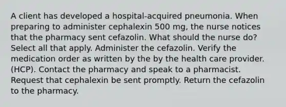 A client has developed a hospital-acquired pneumonia. When preparing to administer cephalexin 500 mg, the nurse notices that the pharmacy sent cefazolin. What should the nurse do? Select all that apply. Administer the cefazolin. Verify the medication order as written by the by the health care provider. (HCP). Contact the pharmacy and speak to a pharmacist. Request that cephalexin be sent promptly. Return the cefazolin to the pharmacy.