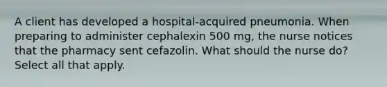 A client has developed a hospital-acquired pneumonia. When preparing to administer cephalexin 500 mg, the nurse notices that the pharmacy sent cefazolin. What should the nurse do? Select all that apply.