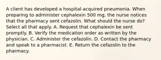 A client has developed a hospital-acquired pneumonia. When preparing to administer cephalexin 500 mg, the nurse notices that the pharmacy sent cefazolin. What should the nurse do? Select all that apply. A. Request that cephalexin be sent promptly. B. Verify the medication order as written by the physician. C. Administer the cefazolin. D. Contact the pharmacy and speak to a pharmacist. E. Return the cefazolin to the pharmacy.