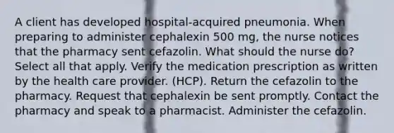 A client has developed hospital-acquired pneumonia. When preparing to administer cephalexin 500 mg, the nurse notices that the pharmacy sent cefazolin. What should the nurse do? Select all that apply. Verify the medication prescription as written by the health care provider. (HCP). Return the cefazolin to the pharmacy. Request that cephalexin be sent promptly. Contact the pharmacy and speak to a pharmacist. Administer the cefazolin.