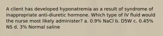 A client has developed hyponatremia as a result of syndrome of inappropriate anti-diuretic hormone. Which type of IV fluid would the nurse most likely administer? a. 0.9% NaCl b. D5W c. 0.45% NS d. 3% Normal saline