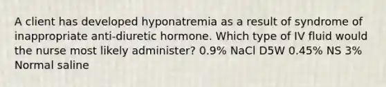 A client has developed hyponatremia as a result of syndrome of inappropriate anti-diuretic hormone. Which type of IV fluid would the nurse most likely administer? 0.9% NaCl D5W 0.45% NS 3% Normal saline