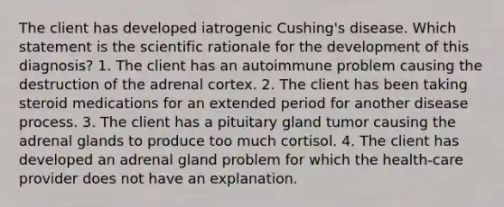 The client has developed iatrogenic Cushing's disease. Which statement is the scientific rationale for the development of this diagnosis? 1. The client has an autoimmune problem causing the destruction of the adrenal cortex. 2. The client has been taking steroid medications for an extended period for another disease process. 3. The client has a pituitary gland tumor causing the adrenal glands to produce too much cortisol. 4. The client has developed an adrenal gland problem for which the health-care provider does not have an explanation.