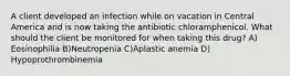 A client developed an infection while on vacation in Central America and is now taking the antibiotic chloramphenicol. What should the client be monitored for when taking this drug? A) Eosinophilia B)Neutropenia C)Aplastic anemia D) Hypoprothrombinemia