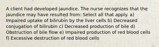 A client had developed jaundice. The nurse recognizes that the jaundice may have resulted from: Select all that apply. a) Impaired uptake of bilirubin by the liver cells b) Decreased conjugation of bilirubin c) Decreased production of bile d) Obstruction of bile flow e) Impaired production of red blood cells f) Excessive destruction of red blood cells