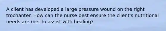 A client has developed a large pressure wound on the right trochanter. How can the nurse best ensure the client's nutritional needs are met to assist with healing?