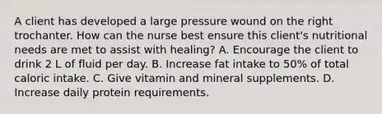 A client has developed a large pressure wound on the right trochanter. How can the nurse best ensure this client's nutritional needs are met to assist with healing? A. Encourage the client to drink 2 L of fluid per day. B. Increase fat intake to 50% of total caloric intake. C. Give vitamin and mineral supplements. D. Increase daily protein requirements.