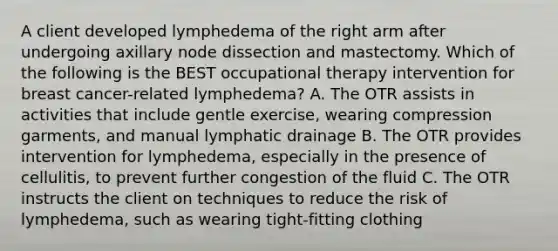 A client developed lymphedema of the right arm after undergoing axillary node dissection and mastectomy. Which of the following is the BEST occupational therapy intervention for breast cancer-related lymphedema? A. The OTR assists in activities that include gentle exercise, wearing compression garments, and manual lymphatic drainage B. The OTR provides intervention for lymphedema, especially in the presence of cellulitis, to prevent further congestion of the fluid C. The OTR instructs the client on techniques to reduce the risk of lymphedema, such as wearing tight-fitting clothing