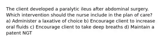 The client developed a paralytic ileus after abdominal surgery. Which intervention should the nurse include in the plan of care? a) Administer a laxative of choice b) Encourage client to increase oral fluids c) Encourage client to take deep breaths d) Maintain a patent NGT