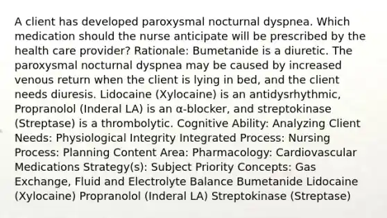 A client has developed paroxysmal nocturnal dyspnea. Which medication should the nurse anticipate will be prescribed by the health care provider? Rationale: Bumetanide is a diuretic. The paroxysmal nocturnal dyspnea may be caused by increased venous return when the client is lying in bed, and the client needs diuresis. Lidocaine (Xylocaine) is an antidysrhythmic, Propranolol (Inderal LA) is an α-blocker, and streptokinase (Streptase) is a thrombolytic. Cognitive Ability: Analyzing Client Needs: Physiological Integrity Integrated Process: Nursing Process: Planning Content Area: Pharmacology: Cardiovascular Medications Strategy(s): Subject Priority Concepts: Gas Exchange, Fluid and Electrolyte Balance Bumetanide Lidocaine (Xylocaine) Propranolol (Inderal LA) Streptokinase (Streptase)