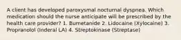 A client has developed paroxysmal nocturnal dyspnea. Which medication should the nurse anticipate will be prescribed by the health care provider? 1. Bumetanide 2. Lidocaine (Xylocaine) 3. Propranolol (Inderal LA) 4. Streptokinase (Streptase)