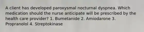 A client has developed paroxysmal nocturnal dyspnea. Which medication should the nurse anticipate will be prescribed by the health care provider? 1. Bumetanide 2. Amiodarone 3. Propranolol 4. Streptokinase