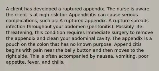 A client has developed a ruptured appendix. The nurse is aware the client is at high risk for: Appendicitis can cause serious complications, such as: A ruptured appendix. A rupture spreads infection throughout your abdomen (peritonitis). Possibly life-threatening, this condition requires immediate surgery to remove the appendix and clean your abdominal cavity. The appendix is a pouch on the colon that has no known purpose. Appendicitis begins with pain near the belly button and then moves to the right side. This is often accompanied by nausea, vomiting, poor appetite, fever, and chills.