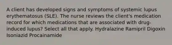 A client has developed signs and symptoms of systemic lupus erythematosus (SLE). The nurse reviews the client's medication record for which medications that are associated with drug-induced lupus? Select all that apply. Hydralazine Ramipril Digoxin Isoniazid Procainamide