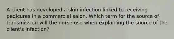 A client has developed a skin infection linked to receiving pedicures in a commercial salon. Which term for the source of transmission will the nurse use when explaining the source of the client's infection?