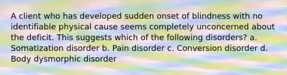 A client who has developed sudden onset of blindness with no identifiable physical cause seems completely unconcerned about the deficit. This suggests which of the following disorders? a. Somatization disorder b. Pain disorder c. Conversion disorder d. Body dysmorphic disorder