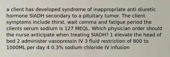 a client has developed syndrome of inappropriate anti diuretic hormone SIADH secondary to a pituitary tumor. The client symptoms include thirst, wait comma and fatigue period the clients serum sodium is 127 MEQL. Which physician order should the nurse anticipate when treating SIADH? 1 elevate the head of bed 2 administer vasopressin IV 3 fluid restriction of 800 to 1000ML per day 4 0.3% sodium chloride IV infusion