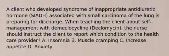 A client who developed syndrome of inappropriate antidiuretic hormone (SIADH) associated with small carcinoma of the lung is preparing for discharge. When teaching the client about self-management with demeclocycline (Declomycin), the nurse should instruct the client to report which condition to the health care provider? A. Insomnia B. Muscle cramping C. Increase appetite D. Anxiety