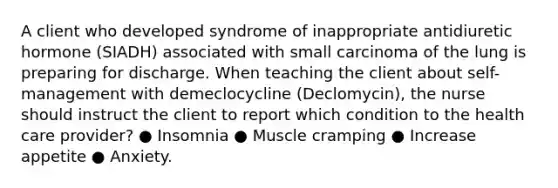 A client who developed syndrome of inappropriate antidiuretic hormone (SIADH) associated with small carcinoma of the lung is preparing for discharge. When teaching the client about self-management with demeclocycline (Declomycin), the nurse should instruct the client to report which condition to the health care provider? ● Insomnia ● Muscle cramping ● Increase appetite ● Anxiety.