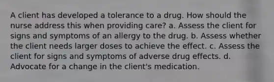 A client has developed a tolerance to a drug. How should the nurse address this when providing care? a. Assess the client for signs and symptoms of an allergy to the drug. b. Assess whether the client needs larger doses to achieve the effect. c. Assess the client for signs and symptoms of adverse drug effects. d. Advocate for a change in the client's medication.