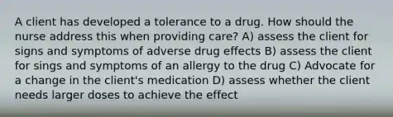 A client has developed a tolerance to a drug. How should the nurse address this when providing care? A) assess the client for signs and symptoms of adverse drug effects B) assess the client for sings and symptoms of an allergy to the drug C) Advocate for a change in the client's medication D) assess whether the client needs larger doses to achieve the effect