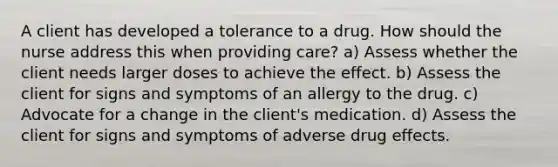 A client has developed a tolerance to a drug. How should the nurse address this when providing care? a) Assess whether the client needs larger doses to achieve the effect. b) Assess the client for signs and symptoms of an allergy to the drug. c) Advocate for a change in the client's medication. d) Assess the client for signs and symptoms of adverse drug effects.