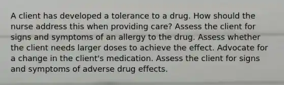 A client has developed a tolerance to a drug. How should the nurse address this when providing care? Assess the client for signs and symptoms of an allergy to the drug. Assess whether the client needs larger doses to achieve the effect. Advocate for a change in the client's medication. Assess the client for signs and symptoms of adverse drug effects.