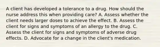 A client has developed a tolerance to a drug. How should the nurse address this when providing care? A. Assess whether the client needs larger doses to achieve the effect. B. Assess the client for signs and symptoms of an allergy to the drug. C. Assess the client for signs and symptoms of adverse drug effects. D. Advocate for a change in the client's medication.