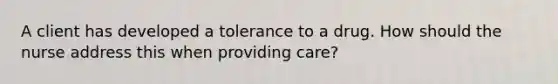 A client has developed a tolerance to a drug. How should the nurse address this when providing care?