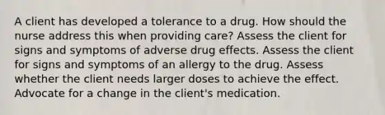 A client has developed a tolerance to a drug. How should the nurse address this when providing care? Assess the client for signs and symptoms of adverse drug effects. Assess the client for signs and symptoms of an allergy to the drug. Assess whether the client needs larger doses to achieve the effect. Advocate for a change in the client's medication.