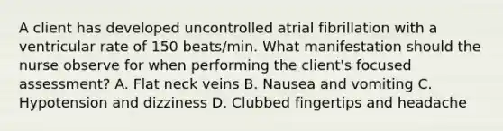 A client has developed uncontrolled atrial fibrillation with a ventricular rate of 150 beats/min. What manifestation should the nurse observe for when performing the client's focused assessment? A. Flat neck veins B. Nausea and vomiting C. Hypotension and dizziness D. Clubbed fingertips and headache