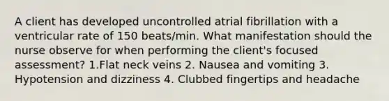 A client has developed uncontrolled atrial fibrillation with a ventricular rate of 150 beats/min. What manifestation should the nurse observe for when performing the client's focused assessment? 1.Flat neck veins 2. Nausea and vomiting 3. Hypotension and dizziness 4. Clubbed fingertips and headache