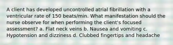 A client has developed uncontrolled atrial fibrillation with a ventricular rate of 150 beats/min. What manifestation should the nurse observe for when performing the client's focused assessment? a. Flat neck veins b. Nausea and vomiting c. Hypotension and dizziness d. Clubbed fingertips and headache