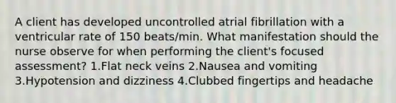 A client has developed uncontrolled atrial fibrillation with a ventricular rate of 150 beats/min. What manifestation should the nurse observe for when performing the client's focused assessment? 1.Flat neck veins 2.Nausea and vomiting 3.Hypotension and dizziness 4.Clubbed fingertips and headache