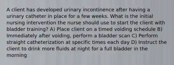 A client has developed urinary incontinence after having a urinary catheter in place for a few weeks. What is the initial nursing intervention the nurse should use to start the client with bladder training? A) Place client on a timed voiding schedule B) Immediately after voiding, perform a bladder scan C) Perform straight catheterization at specific times each day D) Instruct the client to drink more fluids at night for a full bladder in the morning