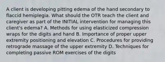 A client is developing pitting edema of the hand secondary to flaccid hemiplegia. What should the OTR teach the client and caregiver as part of the INITIAL intervention for managing this client's edema? A. Methods for using elasticized compression wraps for the digits and hand B. Importance of proper upper extremity positioning and elevation C. Procedures for providing retrograde massage of the upper extremity D. Techniques for completing passive ROM exercises of the digits