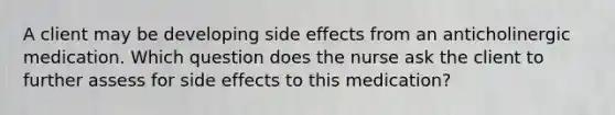 A client may be developing side effects from an anticholinergic medication. Which question does the nurse ask the client to further assess for side effects to this medication?