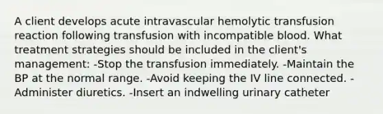 A client develops acute intravascular hemolytic transfusion reaction following transfusion with incompatible blood. What treatment strategies should be included in the client's management: -Stop the transfusion immediately. -Maintain the BP at the normal range. -Avoid keeping the IV line connected. -Administer diuretics. -Insert an indwelling urinary catheter